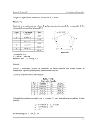 Leonardo Casanova M. Procedimientos Topográficos
5-12
A
B C
D
E=113°13'24"
El signo de la proyección depende de la dirección de la misma
Ejemplo 5-2
Siguiendo el procedimiento de cálculo de poligonales descrito, calcule las coordenadas de los
vértices de la poligonal de la figura E5-2.
Punto ∠ Horizontal Dist.
A 86º56’20”
38,20
B 162º00’10”
53,40
C 119º25’14”
96,20
D 74º49’34”
102,75
E 96º48’32”
104,20
Figura E5-2
Coordenadas de A
A (1.040,82; 1.340,16)
Teodolito Wild T1-A con Ap = 20”
Solución
Aunque es costumbre calcular las poligonales en forma tabulada, este primer ejemplo lo
trabajaremos siguiendo paso a paso el procedimiento indicado.
Cálculo y compensación del error angular
Tabla. TE5.2.1
Corrección Angular
Est. ∠ medido Ca ∠ Corr.
A 86º56’20” +2” 86º56’22”
B 162º00’10” +2” 162º00’12”
C 119º25’14” +2” 119º25’16”
D 74º49’34” +2” 74º49’36”
E 96º48’32” +2” 96º48’34”
Σ 539º59’50” +10” 539º59’60”
Aplicando la condición geométrica de la ecuación 5.2 para una poligonal cerrada de 5 lados
tenemos,
εa = (539º59’50”) – (5 – 2) x 180
εa = (539º59’50”) – 540º
εa = -10”
Tolerancia angular "455"20 ≅=Ta
 