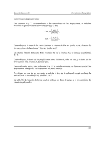 Leonardo Casanova M. Procedimientos Topográficos
5-15
Compensación de proyecciones
Las columnas 6 y 7, correspondientes a las correcciones de las proyecciones, se calculan
mediante la aplicación de las ecuaciones (5.15) y (5.16).
0,05
394,75
i iCpN L
⎡ ⎤
= − ⋅⎢ ⎥
⎣ ⎦
0,04
394,75
i iCpE L
−⎡ ⎤
= − ⋅⎢ ⎥
⎣ ⎦
Como chequeo, la suma de las correcciones de la columna 6 debe ser igual a -εΔN y la suma de
las correcciones de la columna 7 debe ser igual a -εΔE.
La columna 8 resulta de la suma de las columnas 4 y 6 y la columna 9 de la suma de las columnas
5 y 7.
Como chequeo, la suma de las proyecciones norte, columna 8, debe ser cero, y la suma de las
proyecciones este, columna 9, debe ser cero.
Las coordenadas norte y este, columnas 10 y 11, se calculan sumando, en forma secuencial, las
proyecciones corregidas a las coordenadas del punto anterior.
Por último, en caso de ser necesario, se calcula el área de la poligonal cerrada mediante la
aplicación de la ecuación (1.14), sección 1.1.6.2.
La tabla TE5.2.4 muestra la forma usual de ordenar los datos de campo y el procedimiento de
cálculo de poligonales.
 