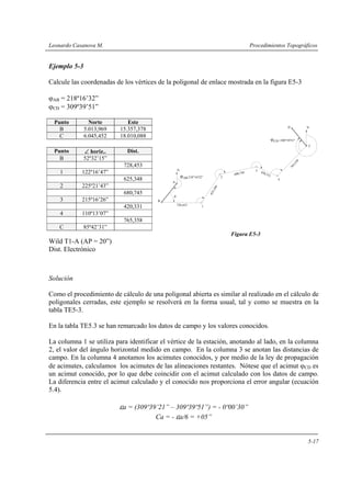 Leonardo Casanova M. Procedimientos Topográficos
5-17
Ejemplo 5-3
Calcule las coordenadas de los vértices de la poligonal de enlace mostrada en la figura E5-3
ϕAB = 218º16’32”
ϕCD = 309º39’51”
Punto Norte Este
B 5.013,969 15.357,378
C 6.045,452 18.010,088
Punto ∠ horiz.. Dist.
B 52º32’15”
728,453
1 122º16’47”
625,348
2 225º21’43”
680,745
3 215º16’26”
420,331
4 110º13’07”
765,358
C 85º42’31”
Figura E5-3
Wild T1-A (AP = 20”)
Dist. Electrónico
Solución
Como el procedimiento de cálculo de una poligonal abierta es similar al realizado en el cálculo de
poligonales cerradas, este ejemplo se resolverá en la forma usual, tal y como se muestra en la
tabla TE5-3.
En la tabla TE5.3 se han remarcado los datos de campo y los valores conocidos.
La columna 1 se utiliza para identificar el vértice de la estación, anotando al lado, en la columna
2, el valor del ángulo horizontal medido en campo. En la columna 3 se anotan las distancias de
campo. En la columna 4 anotamos los acimutes conocidos, y por medio de la ley de propagación
de acimutes, calculamos los acimutes de las alineaciones restantes. Nótese que el acimut ϕCD es
un acimut conocido, por lo que debe coincidir con el acimut calculado con los datos de campo.
La diferencia entre el acimut calculado y el conocido nos proporciona el error angular (ecuación
5.4).
εa = (309º39’21” – 309º39º51”) = - 0º00’30”
Ca = - εa/6 = +05”
728,453
625,348
680,745 420,331
765,358
β
1
2
3
4
C
D
A
B
N
N
ϕCD =309°39'51"
AB 218°16'32"ϕ
 