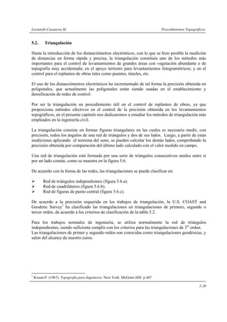 Leonardo Casanova M. Procedimientos Topográficos
5-20
5.2. Triangulación
Hasta la introducción de los distanciómetros electrónicos, con lo que se hizo posible la medición
de distancias en forma rápida y precisa, la triangulación constituía uno de los métodos más
importantes para el control de levantamientos de grandes áreas con vegetación abundante o de
topografía muy accidentada; en el apoyo terrestre para levantamientos fotogramétricos; y en el
control para el replanteo de obras tales como puentes, túneles, etc.
El uso de los distanciómetros electrónicos ha incrementado de tal forma la precisión obtenida en
poligonales, que actualmente las poligonales están siendo usadas en el establecimiento y
densificación de redes de control.
Por ser la triangulación un procedimiento útil en el control de replanteo de obras, ya que
proporciona métodos efectivos en el control de la precisión obtenida en los levantamientos
topográficos, en el presente capítulo nos dedicaremos a estudiar los métodos de triangulación más
empleados en la ingeniería civil.
La triangulación consiste en formar figuras triangulares en las cuales es necesario medir, con
precisión, todos los ángulos de una red de triángulos y dos de sus lados. Luego, a partir de estas
mediciones aplicando el teorema del seno, se pueden calcular los demás lados, comprobando la
precisión obtenida por comparación del último lado calculado con el valor medido en campo.
Una red de triangulación está formada por una serie de triángulos consecutivos unidos entre sí
por un lado común, como se muestra en la figura 5.6.
De acuerdo con la forma de las redes, las triangulaciones se puede clasificar en:
Red de triángulos independientes (figura 5.6.a).
Red de cuadriláteros (figura 5.6.b).
Red de figuras de punto central (figura 5.6.c).
De acuerdo a la precisión requerida en los trabajos de triangulación, la U.S. COAST and
Geodetic Survey1
ha clasificado las triangulaciones en triangulaciones de primero, segundo o
tercer orden, de acuerdo a los criterios de clasificación de la tabla 5.2.
Para los trabajos normales de ingeniería, se utiliza normalmente la red de triángulos
independientes, siendo suficiente cumplir con los criterios para las triangulaciones de 3er
orden.
Las triangulaciones de primer y segundo orden son conocidas como triangulaciones geodésicas, y
salen del alcance de nuestro curso.
1
Kissan P. (1967). Topografía para Ingenieros. New York: McGraw-Hill. p 447.
 