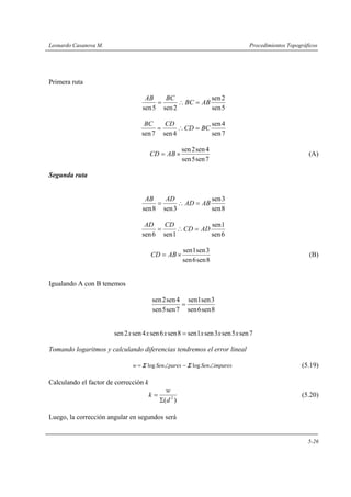 Leonardo Casanova M. Procedimientos Topográficos
5-26
Primera ruta
5sen
2sen
2sen5sen
ABBC
BCAB
=∴=
7sen
4sen
4sen7sen
BCCD
CDBC
=∴=
7sen5sen
4sen2sen
×= ABCD (A)
Segunda ruta
8sen
3sen
3sen8sen
ABAD
ADAB
=∴=
6sen
1sen
1sen6sen
ADCD
CDAD
=∴=
8sen6sen
3sen1sen
×= ABCD (B)
Igualando A con B tenemos
8sen6sen
3sen1sen
7sen5sen
4sen2sen
=
7sen5sen3sen1sen8sen6sen4sen2sen xxxxxx =
Tomando logaritmos y calculando diferencias tendremos el error lineal
imparesSenparesSenw ∠−∠= loglog ΣΣ (5.19)
Calculando el factor de corrección k
)( 2
d
w
k
Σ
= (5.20)
Luego, la corrección angular en segundos será
 