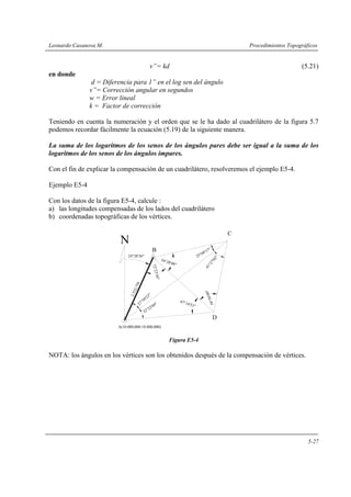 Leonardo Casanova M. Procedimientos Topográficos
5-27
v”= kd (5.21)
en donde
d = Diferencia para 1” en el log sen del ángulo
v”= Corrección angular en segundos
w = Error lineal
k = Factor de corrección
Teniendo en cuenta la numeración y el orden que se le ha dado al cuadrilátero de la figura 5.7
podemos recordar fácilmente la ecuación (5.19) de la siguiente manera.
La suma de los logaritmos de los senos de los ángulos pares debe ser igual a la suma de los
logaritmos de los senos de los ángulos impares.
Con el fin de explicar la compensación de un cuadrilátero, resolveremos el ejemplo E5-4.
Ejemplo E5-4
Con los datos de la figura E5-4, calcule :
a) las longitudes compensadas de los lados del cuadrilátero
b) coordenadas topográficas de los vértices.
Figura E5-4
NOTA: los ángulos en los vértices son los obtenidos después de la compensación de vértices.
25°08'17"
32°22'09"
C
D
B
A(10.000,000:10.000,000)
24°28'36"
N
58°56'00"
54°28'48"
72°23'36"
47°14'53"27°59'23"
2.532,756
41°27'02"
 