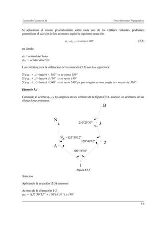 Leonardo Casanova M. Procedimientos Topográficos
5-6
Si aplicamos el mismo procedimiento sobre cada uno de los vértices restantes, podremos
generalizar el cálculo de los acimutes según la siguiente ecuación:
º1801 ±∠+= − vérticeii ϕϕ (5.5)
en donde:
ϕi = acimut del lado
ϕi-1 = acimut anterior
Los criterios para la utilización de la ecuación (5.5) son los siguientes:
Si (ϕi-1 + ∠ vértice) < 180º ⇒ se suma 180º
Si (ϕi-1 + ∠ vértice) ≥ 180º ⇒ se resta 180º
Si (ϕi-1 + ∠ vértice) ≥ 540º ⇒ se resta 540º ya que ningún acimut puede ser mayor de 360º
Ejemplo 5.1
Conocido el acimut ϕA1 y los ángulos en los vértices de la figura E5-1, calcule los acimutes de las
alineaciones restantes.
Figura E5-1
Solución
Aplicando la ecuación (5.5) tenemos:
Acimut de la alineación 1-2
ϕ12 = (125º30’12” + 100º18’30”) ± 180º
A
1
2
3
B
N
=125°30'12"
120°40'32"
210°25'30"
ϕ
100°18'30"
 