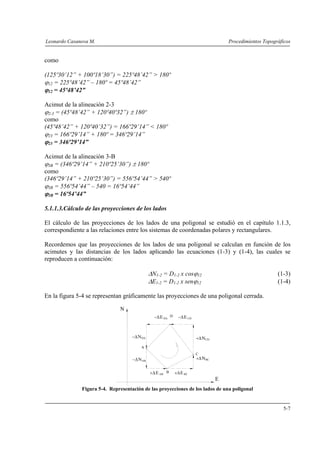 Leonardo Casanova M. Procedimientos Topográficos
5-7
como
(125º30’12” + 100º18’30”) = 225º48’42” > 180º
ϕ12 = 225º48’42” – 180º = 45º48’42”
ϕ12 = 45º48’42”
Acimut de la alineación 2-3
ϕ2-3 = (45º48’42” + 120º40º32”) ± 180º
como
(45º48’42” + 120º40’32”) = 166º29’14” < 180º
ϕ23 = 166º29’14” + 180º = 346º29’14”
ϕ23 = 346º29’14”
Acimut de la alineación 3-B
ϕ3B = (346º29’14” + 210º25’30”) ± 180º
como
(346º29’14” + 210º25’30”) = 556º54’44” > 540º
ϕ3B = 556º54’44” – 540 = 16º54’44”
ϕ3B = 16º54’44”
5.1.1.3.Cálculo de las proyecciones de los lados
El cálculo de las proyecciones de los lados de una poligonal se estudió en el capítulo 1.1.3,
correspondiente a las relaciones entre los sistemas de coordenadas polares y rectangulares.
Recordemos que las proyecciones de los lados de una poligonal se calculan en función de los
acimutes y las distancias de los lados aplicando las ecuaciones (1-3) y (1-4), las cuales se
reproducen a continuación:
ΔN1-2 = D1-2 x cosϕ12 (1-3)
ΔE1-2 = D1-2 x senϕ12 (1-4)
En la figura 5-4 se representan gráficamente las proyecciones de una poligonal cerrada.
+ΔE BC+Δ ABE
−Δ CDE−Δ DAE
BC+ΔN
+ΔNCD
−ΔNDA
−ΔNAB
A
B
C
D
N
E
Figura 5-4. Representación de las proyecciones de los lados de una poligonal
 