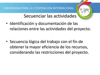 Secuenciar las actividades
• Identificación y documentación de las
relaciones entre las actividades del proyecto.
• Secuencia lógica del trabajo con el fin de
obtener la mayor eficiencia de los recursos,
considerando las restricciones del proyecto.
 