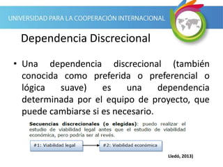 Dependencia Discrecional
• Una dependencia discrecional (también
conocida como preferida o preferencial o
lógica suave) es una dependencia
determinada por el equipo de proyecto, que
puede cambiarse si es necesario.
Lledó, 2013)
 