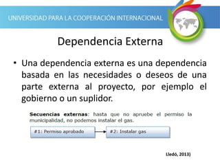 Dependencia Externa
• Una dependencia externa es una dependencia
basada en las necesidades o deseos de una
parte externa al proyecto, por ejemplo el
gobierno o un suplidor.
Lledó, 2013)
 