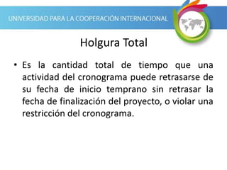 Holgura Total
• Es la cantidad total de tiempo que una
actividad del cronograma puede retrasarse de
su fecha de inicio temprano sin retrasar la
fecha de finalización del proyecto, o violar una
restricción del cronograma.
 