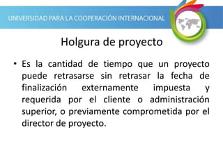 Holgura de proyecto
• Es la cantidad de tiempo que un proyecto
puede retrasarse sin retrasar la fecha de
finalización externamente impuesta y
requerida por el cliente o administración
superior, o previamente comprometida por el
director de proyecto.
 