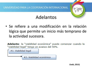 Adelantos
• Se refiere a una modificación en la relación
lógica que permite un inicio más temprano de
la actividad sucesora.
Lledó, 2013)
 