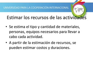 Estimar los recursos de las actividades
• Se estima el tipo y cantidad de materiales,
personas, equipos necesarios para llevar a
cabo cada actividad.
• A partir de la estimación de recursos, se
pueden estimar costos y duraciones.
 