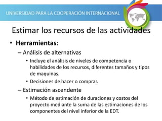 Estimar los recursos de las actividades
• Herramientas:
– Análisis de alternativas
• Incluye el análisis de niveles de competencia o
habilidades de los recursos, diferentes tamaños y tipos
de maquinas.
• Decisiones de hacer o comprar.
– Estimación ascendente
• Método de estimación de duraciones y costos del
proyecto mediante la suma de las estimaciones de los
componentes del nivel inferior de la EDT.
 
