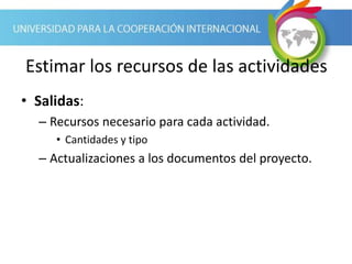 Estimar los recursos de las actividades
• Salidas:
– Recursos necesario para cada actividad.
• Cantidades y tipo
– Actualizaciones a los documentos del proyecto.
 