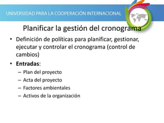 Planificar la gestión del cronograma
• Definición de políticas para planificar, gestionar,
ejecutar y controlar el cronograma (control de
cambios)
• Entradas:
– Plan del proyecto
– Acta del proyecto
– Factores ambientales
– Activos de la organización
 