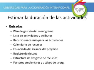 Estimar la duración de las actividades
• Entradas:
– Plan de gestión del cronograma
– Lista de actividades y atributos
– Recursos necesario para las actividades
– Calendario de recursos
– Enunciado del alcance del proyecto
– Registro de riesgos
– Estructura de desglose de recursos
– Factores ambientales y activos de la org.
 