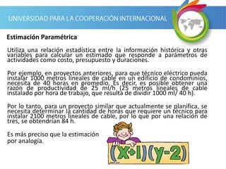 Utiliza una relación estadística entre la información histórica y otras
variables para calcular un estimado que responde a parámetros de
actividades como costo, presupuesto y duraciones.
Por ejemplo, en proyectos anteriores, para que técnico eléctrico pueda
instalar 1000 metros lineales de cable en un edificio de condominios,
necesita de 40 horas en promedio. Es decir, es posible obtener una
razón de productividad de 25 ml/h (25 metros lineales de cable
instalado por hora de trabajo, que resulta de dividir 1000 ml/ 40 h).
Por lo tanto, para un proyecto similar que actualmente se planifica, se
necesita determinar la cantidad de horas que requiere un técnico para
instalar 2100 metros lineales de cable, por lo que por una relación de
tres, se obtendrían 84 h.
Es más preciso que la estimación
por analogía.
Estimación Paramétrica
 