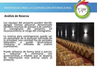 Los equipos del proyecto pueden decidir
agregar tiempo adicional, denominado
también reservas de tiempo o de colchón,
al cronograma del proyecto, en
reconocimiento al riesgo del cronograma.
La reserva para contingencias puede ser
un porcentaje de la duración estimada de
la actividad, una cantidad fija de períodos
laborables, o puede desarrollarse
mediante el métodos de análisis
cuantitativo.
Puede utilizarse de forma total o parcial,
o reducirse o eliminarse con
posterioridad, a medida que se dispone
de información más precisa sobre el
proyecto.
Análisis de Reserva
 