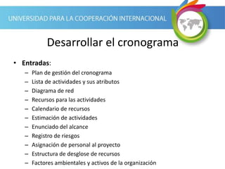 Desarrollar el cronograma
• Entradas:
– Plan de gestión del cronograma
– Lista de actividades y sus atributos
– Diagrama de red
– Recursos para las actividades
– Calendario de recursos
– Estimación de actividades
– Enunciado del alcance
– Registro de riesgos
– Asignación de personal al proyecto
– Estructura de desglose de recursos
– Factores ambientales y activos de la organización
 
