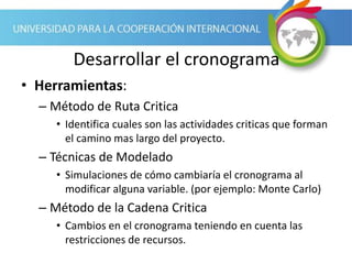 Desarrollar el cronograma
• Herramientas:
– Método de Ruta Critica
• Identifica cuales son las actividades criticas que forman
el camino mas largo del proyecto.
– Técnicas de Modelado
• Simulaciones de cómo cambiaría el cronograma al
modificar alguna variable. (por ejemplo: Monte Carlo)
– Método de la Cadena Critica
• Cambios en el cronograma teniendo en cuenta las
restricciones de recursos.
 