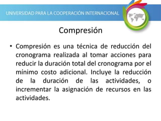 Compresión
• Compresión es una técnica de reducción del
cronograma realizada al tomar acciones para
reducir la duración total del cronograma por el
mínimo costo adicional. Incluye la reducción
de la duración de las actividades, o
incrementar la asignación de recursos en las
actividades.
 