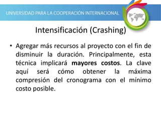Intensificación (Crashing)
• Agregar más recursos al proyecto con el fin de
disminuir la duración. Principalmente, esta
técnica implicará mayores costos. La clave
aquí será cómo obtener la máxima
compresión del cronograma con el mínimo
costo posible.
 