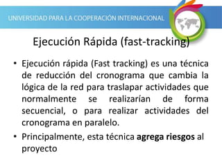 Ejecución Rápida (fast-tracking)
• Ejecución rápida (Fast tracking) es una técnica
de reducción del cronograma que cambia la
lógica de la red para traslapar actividades que
normalmente se realizarían de forma
secuencial, o para realizar actividades del
cronograma en paralelo.
• Principalmente, esta técnica agrega riesgos al
proyecto
 