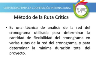 Método de la Ruta Crítica
• Es una técnica de análisis de la red del
cronograma utilizada para determinar la
cantidad de flexibilidad del cronograma en
varias rutas de la red del cronograma, y para
determinar la mínima duración total del
proyecto.
 