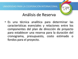 Análisis de Reserva
• Es una técnica analítica para determinar las
características esenciales y relaciones entre los
componentes del plan de dirección de proyecto
para establecer una reserva para la duración del
cronograma, presupuesto, costo estimado o
fondos para el proyecto.
 