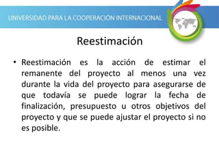 Reestimación
• Reestimación es la acción de estimar el
remanente del proyecto al menos una vez
durante la vida del proyecto para asegurarse de
que todavía se puede lograr la fecha de
finalización, presupuesto u otros objetivos del
proyecto y que se puede ajustar el proyecto si no
es posible.
 