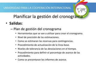 Planificar la gestión del cronograma
• Salidas:
– Plan de gestión del cronograma
• Herramientas que se van a utilizar para crear el cronograma.
• Nivel de precisión de las estimaciones.
• Como se estimaran las reservas para contingencias.
• Procedimiento de actualización de la línea base.
• Niveles de tolerancia de las desviaciones en el tiempo.
• Procedimiento para definir el porcentaje de avance de las
actividades.
• Como se presentaran los informes de avance.
 