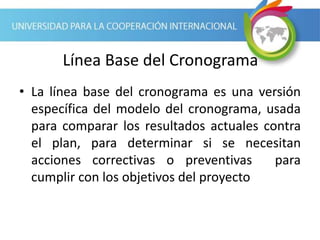Línea Base del Cronograma
• La línea base del cronograma es una versión
específica del modelo del cronograma, usada
para comparar los resultados actuales contra
el plan, para determinar si se necesitan
acciones correctivas o preventivas para
cumplir con los objetivos del proyecto
 