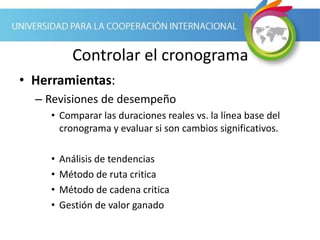 Controlar el cronograma
• Herramientas:
– Revisiones de desempeño
• Comparar las duraciones reales vs. la línea base del
cronograma y evaluar si son cambios significativos.
• Análisis de tendencias
• Método de ruta critica
• Método de cadena critica
• Gestión de valor ganado
 