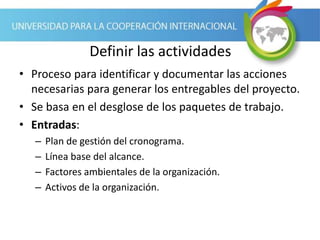 Definir las actividades
• Proceso para identificar y documentar las acciones
necesarias para generar los entregables del proyecto.
• Se basa en el desglose de los paquetes de trabajo.
• Entradas:
– Plan de gestión del cronograma.
– Línea base del alcance.
– Factores ambientales de la organización.
– Activos de la organización.
 