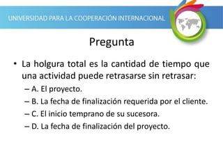 Pregunta
• La holgura total es la cantidad de tiempo que
una actividad puede retrasarse sin retrasar:
– A. El proyecto.
– B. La fecha de finalización requerida por el cliente.
– C. El inicio temprano de su sucesora.
– D. La fecha de finalización del proyecto.
 
