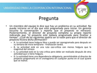 Pregunta
• Un miembro del equipo le dice que hay un problema en su actividad. No
puede iniciarse en el día que está programada para iniciar. Un gerente
escucha la conversación y reporta que el proyecto se retrasará.
Posteriormente, el director de proyecto completa su propio reporte
indicando que “el proyecto está todavía programado para finalizar a
tiempo”. ¿Cuál de las siguientes podría ser la razón para que el director de
proyecto hiciera dicha afirmación?
– A. La actividad tiene holgura libre y puede ser reprogramada para después en
su ventana de inicio temprano - finalización tardía.
– B. La actividad está en una ruta casi-crítica con menos holgura que la
magnitud del retraso.
– C. La actividad está en la ruta crítica pero debe ser realizada después de otra
actividad que si tiene holgura.
– D. La actividad tiene una dependencia obligatoria, permitiéndole al director de
proyecto programarla en el cronograma en cualquier punto en el cual quiere
que se realice.
 