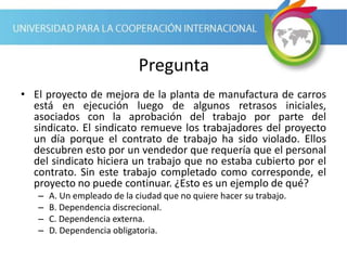 Pregunta
• El proyecto de mejora de la planta de manufactura de carros
está en ejecución luego de algunos retrasos iniciales,
asociados con la aprobación del trabajo por parte del
sindicato. El sindicato remueve los trabajadores del proyecto
un día porque el contrato de trabajo ha sido violado. Ellos
descubren esto por un vendedor que requería que el personal
del sindicato hiciera un trabajo que no estaba cubierto por el
contrato. Sin este trabajo completado como corresponde, el
proyecto no puede continuar. ¿Esto es un ejemplo de qué?
– A. Un empleado de la ciudad que no quiere hacer su trabajo.
– B. Dependencia discrecional.
– C. Dependencia externa.
– D. Dependencia obligatoria.
 