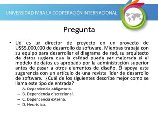Pregunta
• Ud es un director de proyecto en un proyecto de
US$5,000,000 de desarrollo de software. Mientras trabaja con
su equipo para desarrollar el diagrama de red, su arquitecto
de datos sugiere que la calidad puede ser mejorada si el
modelo de datos es aprobado por la administración superior
antes de pasar a otros elementos de diseño. Él apoya esta
sugerencia con un artículo de una revista líder de desarrollo
de software. ¿Cuál de los siguientes describe mejor como se
llama este tipo de entrada?
– A. Dependencia obligatoria.
– B. Dependencia discrecional.
– C. Dependencia externa.
– D. Heurístico.
 