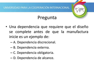 Pregunta
• Una dependencia que requiere que el diseño
se complete antes de que la manufactura
inicie es un ejemplo de:
– A. Dependencia discrecional.
– B. Dependencia externa.
– C. Dependencia obligatoria.
– D. Dependencia de alcance.
 