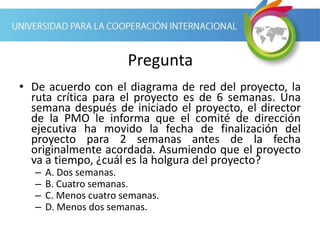 Pregunta
• De acuerdo con el diagrama de red del proyecto, la
ruta crítica para el proyecto es de 6 semanas. Una
semana después de iniciado el proyecto, el director
de la PMO le informa que el comité de dirección
ejecutiva ha movido la fecha de finalización del
proyecto para 2 semanas antes de la fecha
originalmente acordada. Asumiendo que el proyecto
va a tiempo, ¿cuál es la holgura del proyecto?
– A. Dos semanas.
– B. Cuatro semanas.
– C. Menos cuatro semanas.
– D. Menos dos semanas.
 