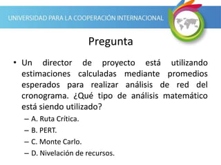 Pregunta
• Un director de proyecto está utilizando
estimaciones calculadas mediante promedios
esperados para realizar análisis de red del
cronograma. ¿Qué tipo de análisis matemático
está siendo utilizado?
– A. Ruta Crítica.
– B. PERT.
– C. Monte Carlo.
– D. Nivelación de recursos.
 