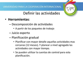 Definir las actividades
• Herramientas:
– Descomposición de actividades
• A partir de los paquetes de trabajo
– Juicio experto
– Planificación gradual
• Planificar con mayor detalle aquellas actividades mas
cercanas (12 meses). Y planear a nivel agregado las
actividades con mayor tiempo.
• Se pueden utilizar la cuentas de control para esta
planificación.
 