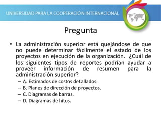 Pregunta
• La administración superior está quejándose de que
no puede determinar fácilmente el estado de los
proyectos en ejecución de la organización. ¿Cuál de
los siguientes tipos de reportes podrían ayudar a
proveer información de resumen para la
administración superior?
– A. Estimados de costos detallados.
– B. Planes de dirección de proyectos.
– C. Diagramas de barras.
– D. Diagramas de hitos.
 