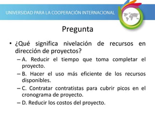 Pregunta
• ¿Qué significa nivelación de recursos en
dirección de proyectos?
– A. Reducir el tiempo que toma completar el
proyecto.
– B. Hacer el uso más eficiente de los recursos
disponibles.
– C. Contratar contratistas para cubrir picos en el
cronograma de proyecto.
– D. Reducir los costos del proyecto.
 