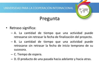 Pregunta
• Retraso significa:
– A. La cantidad de tiempo que una actividad puede
retrasarse sin retrasar la fecha de finalización del proyecto.
– B. La cantidad de tiempo que una actividad puede
retrasarse sin retrasar la fecha de inicio temprano de su
sucesora.
– C. Tiempo de espera.
– D. El producto de una pasada hacia adelante y hacia atras.
 