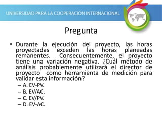 Pregunta
• Durante la ejecución del proyecto, las horas
proyectadas exceden las horas planeadas
remanentes. Consecuentemente, el proyecto
tiene una variación negativa. ¿Cuál método de
análisis probablemente utilizará el director de
proyecto como herramienta de medición para
validar esta información?
– A. EV-PV.
– B. EV/AC.
– C. EV/PV.
– D. EV-AC.
 