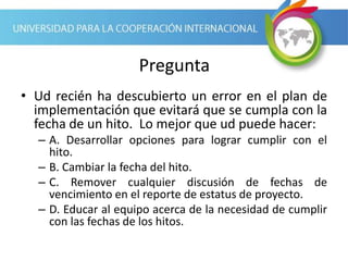 Pregunta
• Ud recién ha descubierto un error en el plan de
implementación que evitará que se cumpla con la
fecha de un hito. Lo mejor que ud puede hacer:
– A. Desarrollar opciones para lograr cumplir con el
hito.
– B. Cambiar la fecha del hito.
– C. Remover cualquier discusión de fechas de
vencimiento en el reporte de estatus de proyecto.
– D. Educar al equipo acerca de la necesidad de cumplir
con las fechas de los hitos.
 