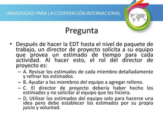 Pregunta
• Después de hacer la EDT hasta el nivel de paquete de
trabajo, un director de proyecto solicita a su equipo
que provea un estimado de tiempo para cada
actividad. Al hacer esto, el rol del director de
proyecto es:
– A. Revisar los estimados de cada miembro detalladamente
y refinar los estimados.
– B. Ayudar a los miembros del equipo a agregar relleno.
– C. El director de proyecto debería haber hecho los
estimados y no solicitar al equipo que los hiciera.
– D. Utilizar los estimados del equipo solo para hacerse una
idea pero debe establecer los estimados por su propio
juicio y voluntad.
 