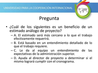 Pregunta
• ¿Cuál de los siguientes es un beneficio de un
estimado análogo de proyecto?
– A. El estimado será más cercano a lo que el trabajo
efectivamente requerirá.
– B. Está basado en un entendimiento detallado de lo
que el trabajo requiere.
– C. Le da al equipo un entendimiento de las
expectativas de la administración superior.
– D. Ayuda al director de proyecto a determinar si el
mismo logrará cumplir con el cronograma.
 