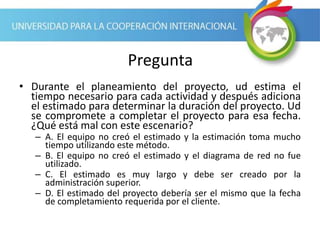 Pregunta
• Durante el planeamiento del proyecto, ud estima el
tiempo necesario para cada actividad y después adiciona
el estimado para determinar la duración del proyecto. Ud
se compromete a completar el proyecto para esa fecha.
¿Qué está mal con este escenario?
– A. El equipo no creó el estimado y la estimación toma mucho
tiempo utilizando este método.
– B. El equipo no creó el estimado y el diagrama de red no fue
utilizado.
– C. El estimado es muy largo y debe ser creado por la
administración superior.
– D. El estimado del proyecto debería ser el mismo que la fecha
de completamiento requerida por el cliente.
 