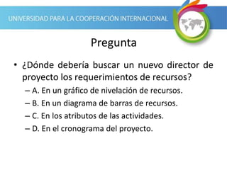 Pregunta
• ¿Dónde debería buscar un nuevo director de
proyecto los requerimientos de recursos?
– A. En un gráfico de nivelación de recursos.
– B. En un diagrama de barras de recursos.
– C. En los atributos de las actividades.
– D. En el cronograma del proyecto.
 